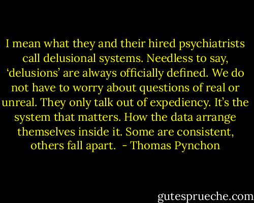 I mean what they and their hired psychiatrists call delusional systems. Needless to say, ‘delusions’ are always officially defined. We do not have to worry about questions of real or unreal. They only talk out of expediency. It’s the system that matters. How the data arrange themselves inside it. Some are consistent, others fall apart.  - Thomas Pynchon