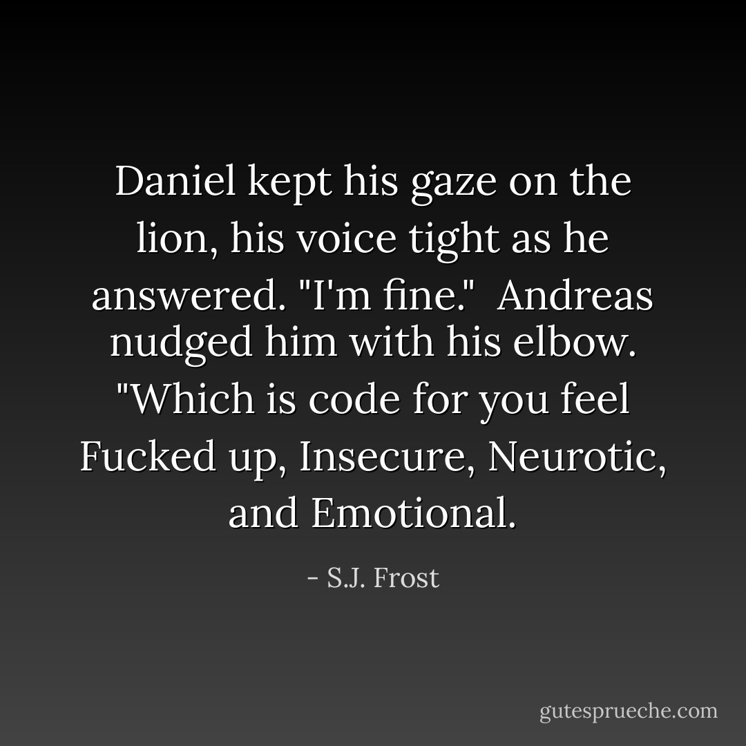 Daniel kept his gaze on the lion, his voice tight as he answered. "I'm fine."<br /><br />Andreas nudged him with his elbow. "Which is code for you feel Fucked up, Insecure, Neurotic, and Emotional. - S.J. Frost