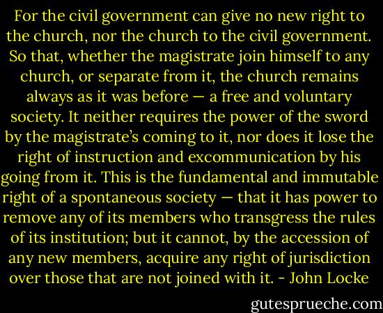 For the civil government can give no new right to the church, nor the church to the civil government. So that, whether the magistrate join himself to any church, or separate from it, the church remains always as it was before — a free and voluntary society. It neither requires the power of the sword by the magistrate’s coming to it, nor does it lose the right of instruction and excommunication by his going from it. This is the fundamental and immutable right of a spontaneous society — that it has power to remove any of its members who transgress the rules of its institution; but it cannot, by the accession of any new members, acquire any right of jurisdiction over those that are not joined with it. - John Locke