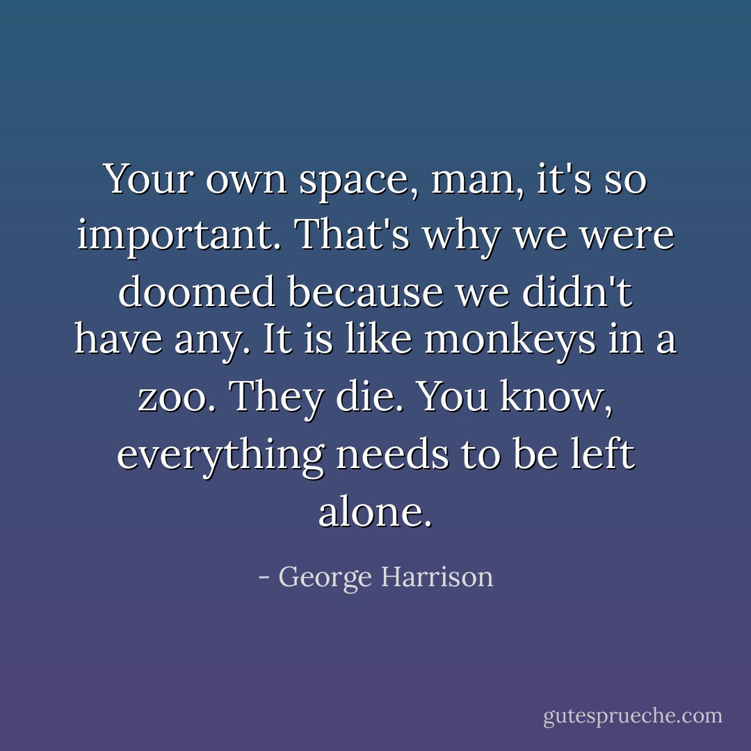 Your own space, man, it's so important. That's why we were doomed because we didn't have any. It is like monkeys in a zoo. They die. You know, everything needs to be left alone. - George Harrison