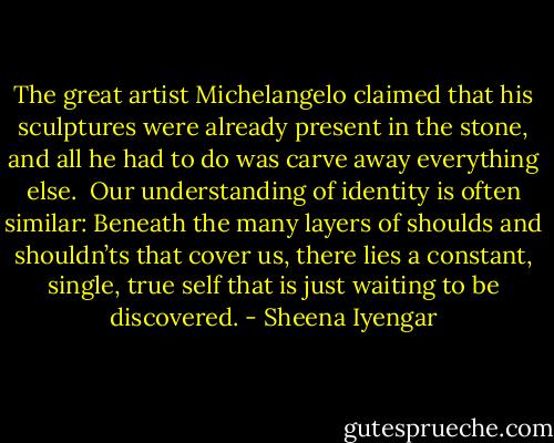 The great artist Michelangelo claimed that his sculptures were already present in the stone, and all he had to do was carve away everything else. <br />Our understanding of identity is often similar: Beneath the many layers of shoulds and shouldn’ts that cover us, there lies a constant, single, true self that is just waiting to be discovered. - Sheena Iyengar