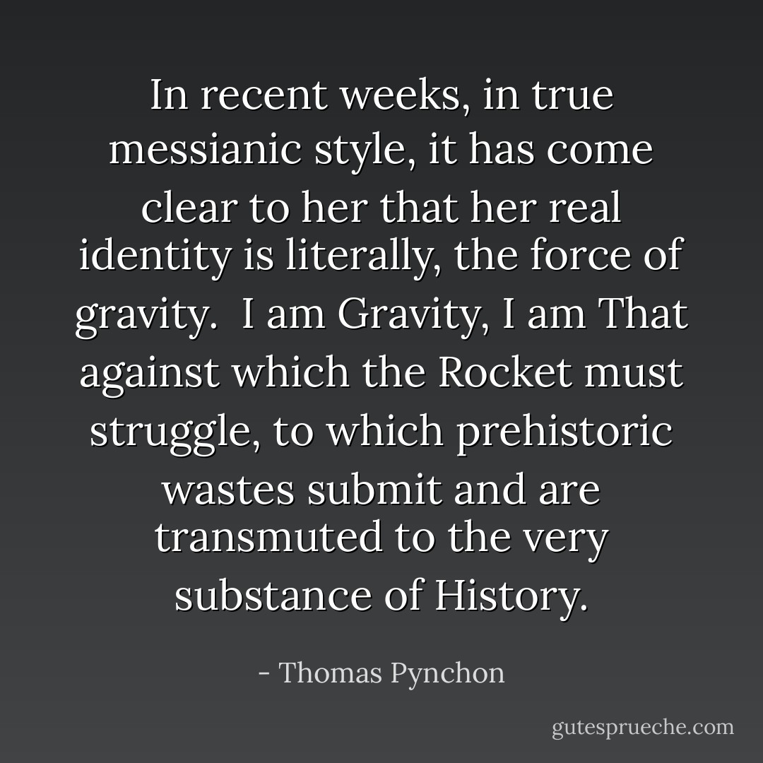 In recent weeks, in true messianic style, it has come clear to her that her real identity is literally, the force of gravity. <br />I am Gravity, I am That against which the Rocket must struggle, to which prehistoric wastes submit and are transmuted to the very substance of History. - Thomas Pynchon