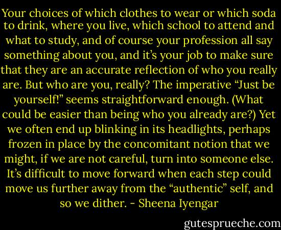 Your choices of which clothes to wear or which soda to drink, where you live, which school to attend and what to study, and of course your profession all say something about you, and it’s your job to make sure that they are an accurate reflection of who you really are.<br />But who are you, really? The imperative “Just be yourself!” seems straightforward enough. (What could be easier than being who you already are?) Yet we often end up blinking in its headlights, perhaps frozen in place by the concomitant notion that we might, if we are not careful, turn into someone else. It’s difficult to move forward when each step could move us further away from the “authentic” self, and so we dither. - Sheena Iyengar