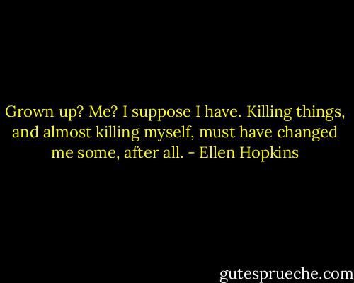Grown up? Me? I suppose I have. Killing things, and almost killing myself, must have changed me some, after all. - Ellen Hopkins