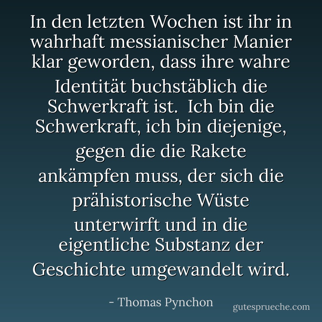 In den letzten Wochen ist ihr in wahrhaft messianischer Manier klar geworden, dass ihre wahre Identität buchstäblich die Schwerkraft ist. <br />Ich bin die Schwerkraft, ich bin diejenige, gegen die die Rakete ankämpfen muss, der sich die prähistorische Wüste unterwirft und in die eigentliche Substanz der Geschichte umgewandelt wird. - Thomas Pynchon<