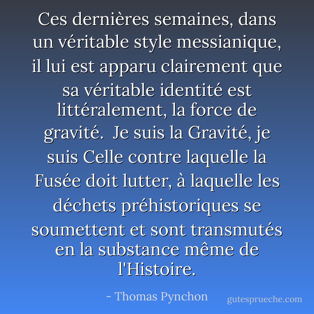 Ces dernières semaines, dans un véritable style messianique, il lui est apparu clairement que sa véritable identité est littéralement, la force de gravité. <br />Je suis la Gravité, je suis Celle contre laquelle la Fusée doit lutter, à laquelle les déchets préhistoriques se soumettent et sont transmutés en la substance même de l'Histoire. - Thomas Pynchon