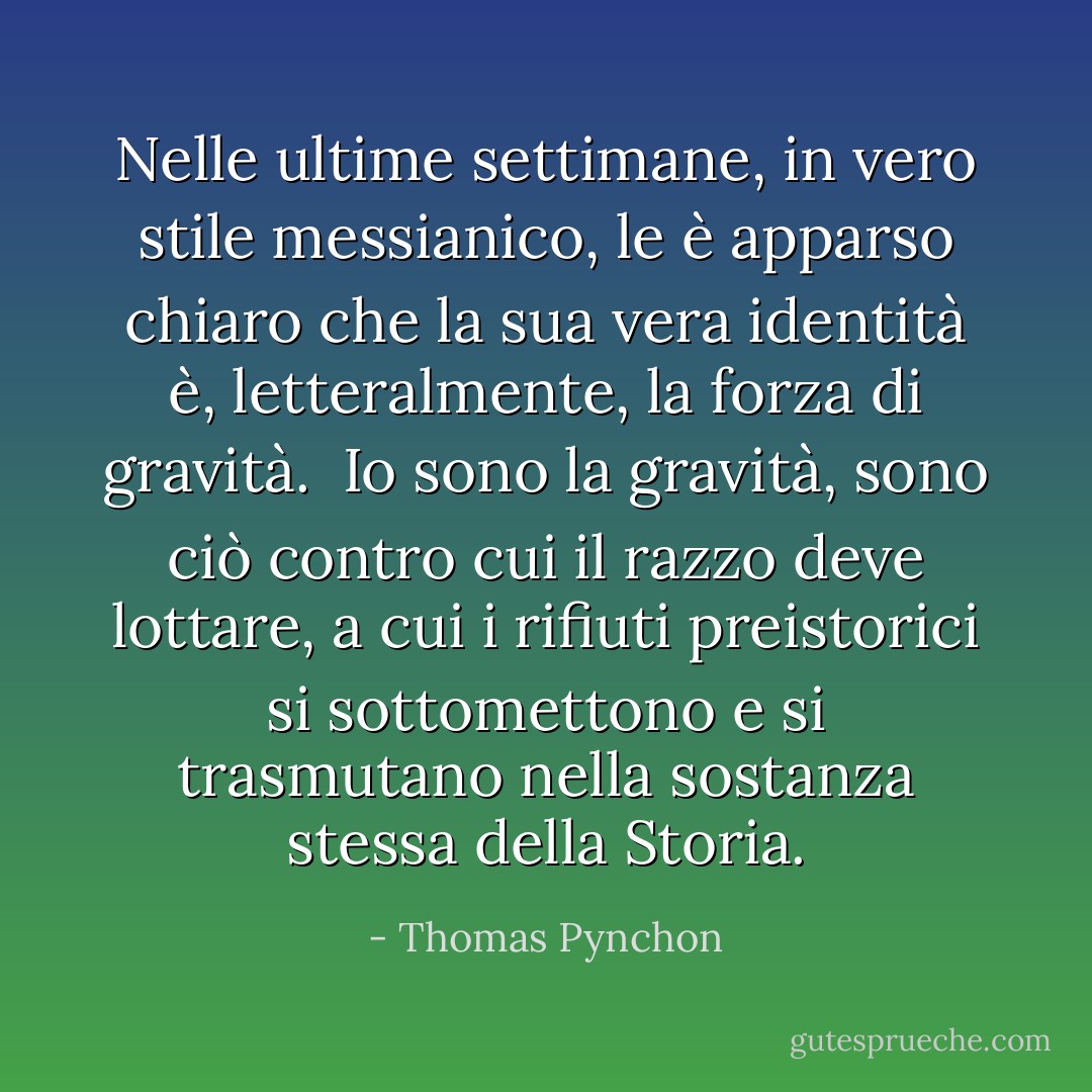 Nelle ultime settimane, in vero stile messianico, le è apparso chiaro che la sua vera identità è, letteralmente, la forza di gravità. <br />Io sono la gravità, sono ciò contro cui il razzo deve lottare, a cui i rifiuti preistorici si sottomettono e si trasmutano nella sostanza stessa della Storia. - Thomas Pynchon