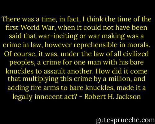There was a time, in fact, I think the time of the first World War, when it could not have been said that war-inciting or war making was a crime in law, however reprehensible in morals. Of course, it was, under the law of all civilized peoples, a crime for one man with his bare knuckles to assault another. How did it come that multiplying this crime by a million, and adding fire arms to bare knuckles, made it a legally innocent act? - Robert H. Jackson