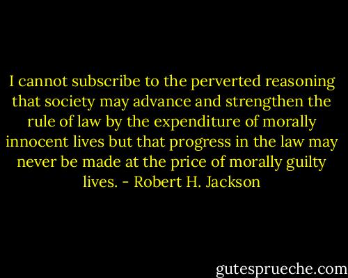 I cannot subscribe to the perverted reasoning that society may advance and strengthen the rule of law by the expenditure of morally innocent lives but that progress in the law may never be made at the price of morally guilty lives. - Robert H. Jackson