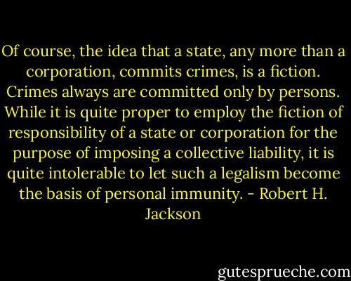Of course, the idea that a state, any more than a corporation, commits crimes, is a fiction. Crimes always are committed only by persons. While it is quite proper to employ the fiction of responsibility of a state or corporation for the purpose of imposing a collective liability, it is quite intolerable to let such a legalism become the basis of personal immunity. - Robert H. Jackson