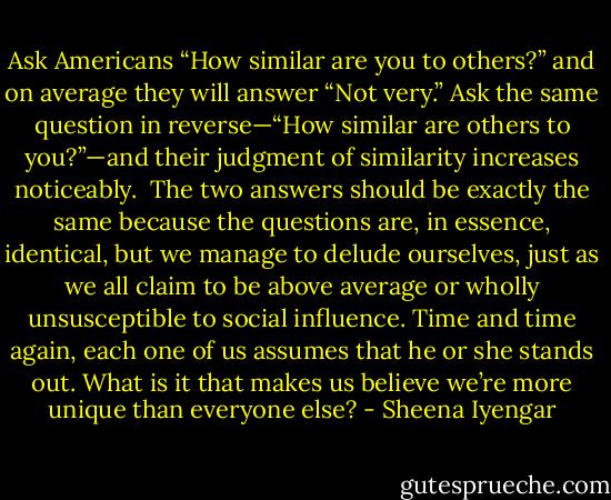 Ask Americans “How similar are you to others?” and on average they will answer “Not very.” Ask the same question in reverse—“How similar are others to you?”—and their judgment of similarity increases noticeably. <br />The two answers should be exactly the same because the questions are, in essence, identical, but we manage to delude ourselves, just as we all claim to be above average or wholly unsusceptible to social influence. Time and time again, each one of us assumes that he or she stands out. What is it that makes us believe we’re more unique than everyone else? - Sheena Iyengar