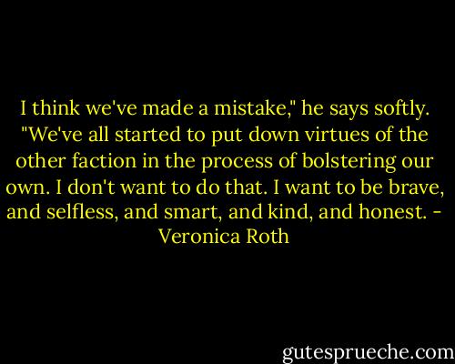 I think we've made a mistake," he says softly. "We've all started to put down virtues of the other faction in the process of bolstering our own. I don't want to do that. I want to be brave, and selfless, and smart, and kind, and honest. - Veronica Roth