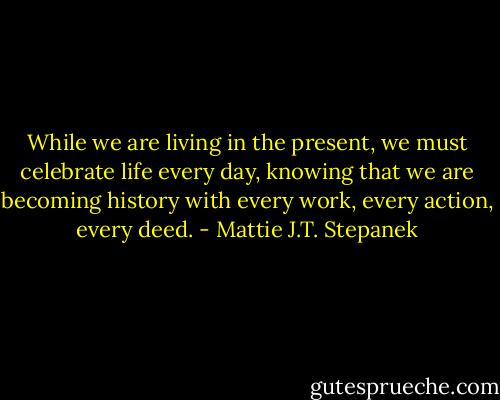 While we are living in the present, we must celebrate life every day, knowing that we are becoming history with every work, every action, every deed. - Mattie J.T. Stepanek