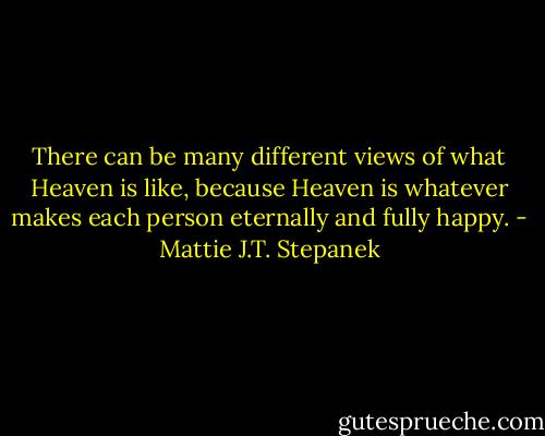 There can be many different views of what Heaven is like, because Heaven is whatever makes each person eternally and fully happy. - Mattie J.T. Stepanek