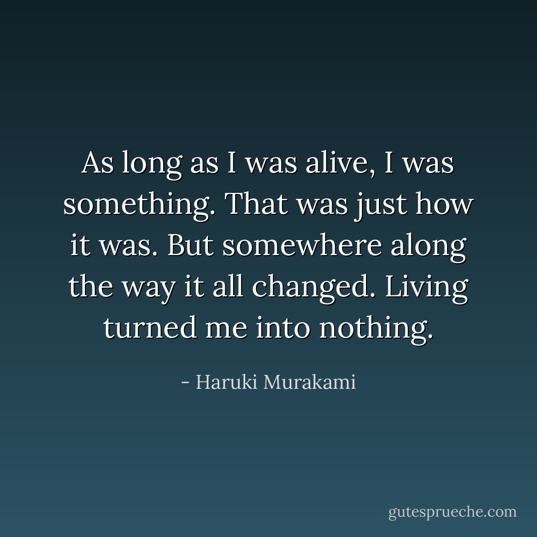 As long as I was alive, I was something. That was just how it was. But somewhere along the way it all changed. Living turned me into nothing. - Haruki Murakami