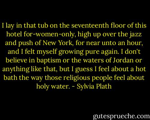 I lay in that tub on the seventeenth floor of this hotel for-women-only, high up over the jazz and push of New York, for near unto an hour, and I felt myself growing pure again. I don't believe in baptism or the waters of Jordan or anything like that, but I guess I feel about a hot bath the way those religious people feel about holy water. - Sylvia Plath