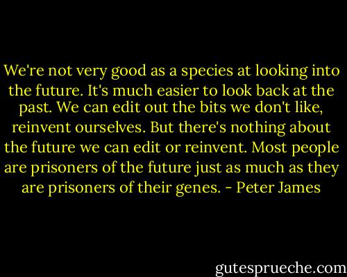 We're not very good as a species at looking into the future. It's much easier to look back at the past. We can edit out the bits we don't like, reinvent ourselves. But there's nothing about the future we can edit or reinvent. Most people are prisoners of the future just as much as they are prisoners of their genes. - Peter James