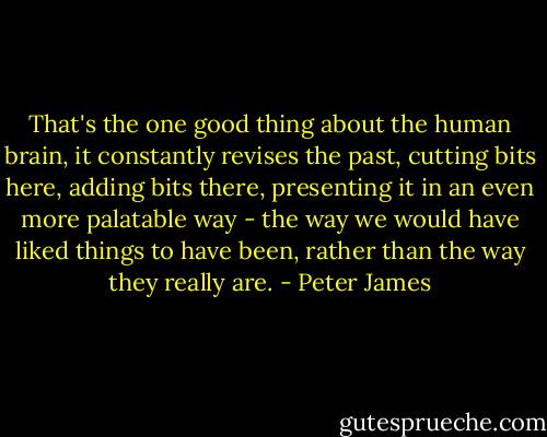 That's the one good thing about the human brain, it constantly revises the past, cutting bits here, adding bits there, presenting it in an even more palatable way - the way we would have liked things to have been, rather than the way they really are. - Peter James