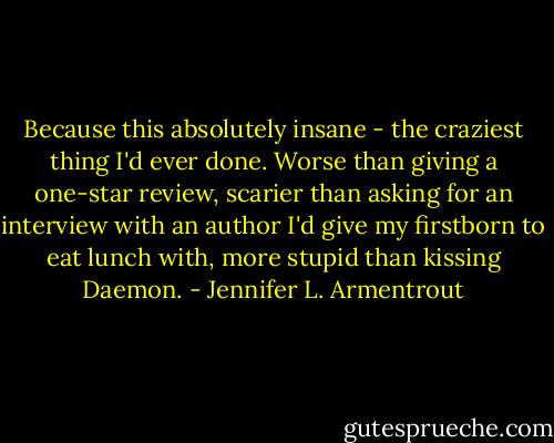 Because this absolutely insane - the craziest thing I'd ever done. Worse than giving a one-star review, scarier than asking for an interview with an author I'd give my firstborn to eat lunch with, more stupid than kissing Daemon. - Jennifer L. Armentrout