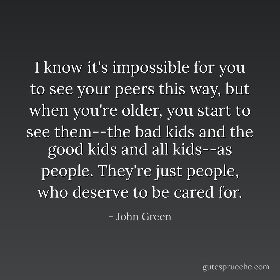 I know it's impossible for you to see your peers this way, but when you're older, you start to see them--the bad kids and the good kids and all kids--as people. They're just people, who deserve to be cared for. - John Green