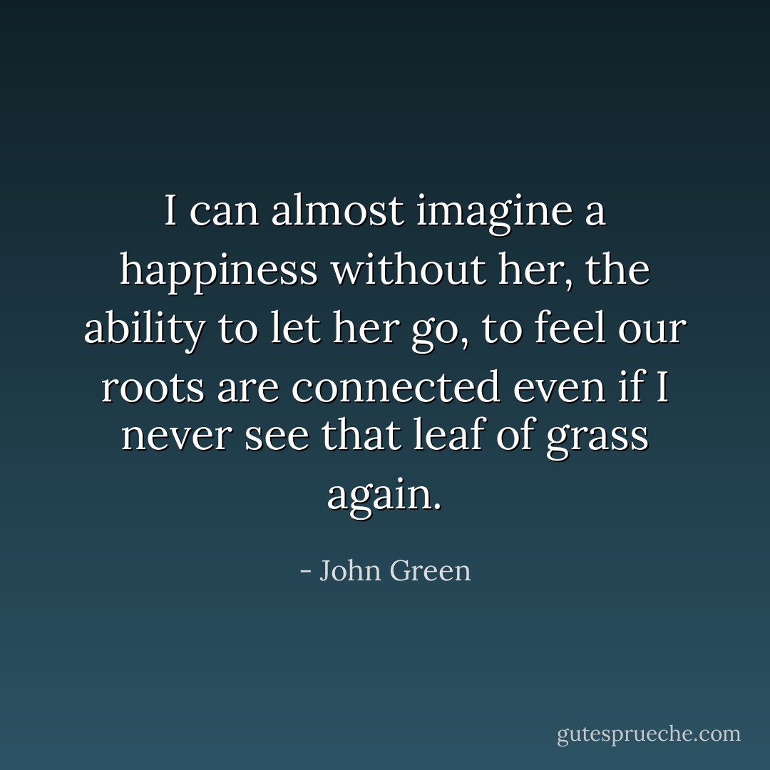 I can almost imagine a happiness without her, the ability to let her go, to feel our roots are connected even if I never see that leaf of grass again. - John Green