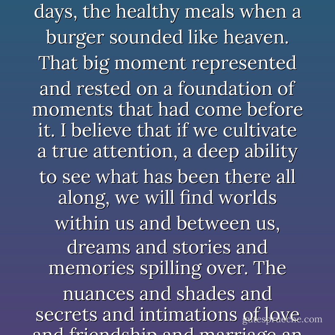 believe that this way of living, this focus on the present, the daily, the tangible, this intense concentration not on the news headlines but on the flowers growing in your own garden, the children growing in your own home, this way of living has the potential to open up the heavens, to yield a glittering handful of diamonds where a second ago there was coal. This way of living and noticing and building and crafting can crack through the movie sets and soundtracks that keep us waiting for our own life stories to begin, and set us free to observe the lives we have been creating all along without ever realizing it.<br />I don’t want to wait anymore. I choose to believe that there is nothing more sacred or profound than this day. I choose to believe that there may be a thousand big moments embedded in this day, waiting to be discovered like tiny shards of gold. The big moments are the daily, tiny moments of courage and forgiveness and hope that we grab on to and extend to one another. That’s the drama of life, swirling all around us, and generally I don’t even see it, because I’m too busy waiting to become whatever it is I think I am about to become. The big moments are in every hour, every conversation, every meal, every meeting.<br />The Heisman Trophy winner knows this. He knows that his big moment was not when they gave him the trophy. It was the thousand times he went to practice instead of going back to bed. It was the miles run on rainy days, the healthy meals when a burger sounded like heaven. That big moment represented and rested on a foundation of moments that had come before it.<br />I believe that if we cultivate a true attention, a deep ability to see what has been there all along, we will find worlds within us and between us, dreams and stories and memories spilling over. The nuances and shades and secrets and intimations of love and friendship and marriage an parenting are action-packed and multicolored, if you know where to look.<br />Today is your big moment. Moments, really. The life you’ve been waiting for is happening all around you. The scene unfolding right outside your window is worth more than the most beautiful painting, and the crackers and peanut butter that you’re having for lunch on the coffee table are as profound, in their own way, as the Last Supper. This is it. This is life in all its glory, swirling and unfolding around us, disguised as pedantic, pedestrian non-events. But pull of the mask and you will find your life, waiting to be made, chosen, woven, crafted.<br />Your life, right now, today, is exploding with energy and power and detail and dimension, better than the best movie you have ever seen. You and your family and your friends and your house and your dinner table and your garage have all the makings of a life of epic proportions, a story for the ages. Because they all are. Every life is.<br />You have stories worth telling, memories worth remembering, dreams worth working toward, a body worth feeding, a soul worth tending, and beyond that, the God of the universe dwells within you, the true culmination of super and natural. <br />You are more than dust and bones.<br />You are spirit and power and image of God.<br />And you have been given Today. - Shauna Niequist