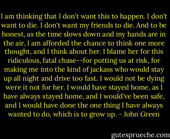 I am thinking that I don't want this to happen. I don't want to die. I don't want my friends to die. And to be honest, as the time slows down and my hands are in the air, I am afforded the chance to think one more thought, and I think about her. I blame her for this ridiculous, fatal chase--for putting us at risk, for making me into the kind of jackass who would stay up all night and drive too fast. I would not be dying were it not for her. I would have stayed home, as I have always stayed home, and I would've been safe, and I would have done the one thing I have always wanted to do, which is to grow up. - John Green