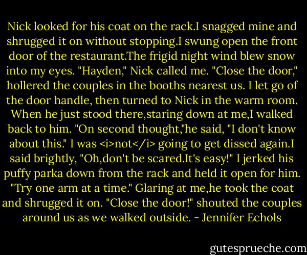 Nick looked for his coat on the rack.I snagged mine and shrugged it on without stopping.I swung open the front door of the restaurant.The frigid night wind blew snow into my eyes.<br />"Hayden," Nick called me.<br />"Close the door," hollered the couples in the booths nearest us.<br />I let go of the door handle, then turned to Nick in the warm room. When he just stood there,staring down at me,I walked back to him.<br />"On second thought,"he said, "I don't know about this."<br />I was <i>not</i> going to get dissed again.I said brightly, "Oh,don't be scared.It's easy!" I jerked his puffy parka down from the rack and held it open for him. "Try one arm at a time."<br />Glaring at me,he took the coat and shrugged it on. "Close the door!" shouted the couples around us as we walked outside. - Jennifer Echols