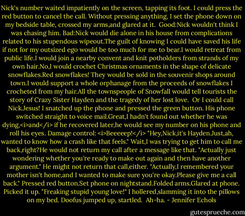 Nick's number waited impatiently on the screen, tapping its foot. I could press the red button to cancel the call. Without pressing anything, I set the phone down on my bedside table, crossed my arms,and glared at it. <br />Good:Nick wouldn't think I was chasing him.<br />Bad:Nick would die alone in his house from complications related to his stupendous wipeout.The guilt of knowing I could have saved his life if not for my outsized ego would be too much for me to bear.I would retreat from public life.I would join a nearby convent and knit potholders from strands of my own hair.No,I would crochet Christmas ornaments in the shape of delicate snowflakes.Red snowflakes! They would be sold in the souvenir shops around town.I would support a whole orphanage from the proceeds of snowflakes I crocheted from my hair.All the townspeople of Snowfall would tell tourists the story of Crazy Sister Hayden and the tragedy of her lost love. <br />Or I could call Nick.Jesus! I snatched up the phone and pressed the green button.<br />His phone switched straight to voice mail.Great,I hadn't found out whether he was dying,<i>and</i> if he recovered later,he would see my number on his phone and roll his eyes.<br />Damage control: <i>Beeeeep!</i><br />"Hey,Nick,it's Hayden.Just,ah, wanted to know how a crash like that feels." Wait,I was trying to get him to call me back,right?He would not return my call after a message like that. "Actually just wondering whether you're ready to make out again and then have another argument." He might not return that call,either. "Actually,I remembered your mother isn't home,and I wanted to make sure you're okay.Please give me a call back."<br />Pressed red button.Set phone on nightstand.Folded arms.Glared at phone. Picked it up. "Freaking stupid young love!" I hollered,slamming it into the pillows on my bed. Doofus jumped up, startled. <br />Ah-ha. - Jennifer Echols