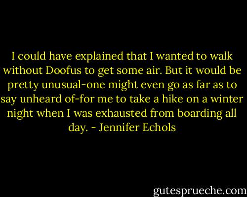 I could have explained that I wanted to walk without Doofus to get some air. But it would be pretty unusual-one might even go as far as to say unheard of-for me to take a hike on a winter night when I was exhausted from boarding all day. - Jennifer Echols