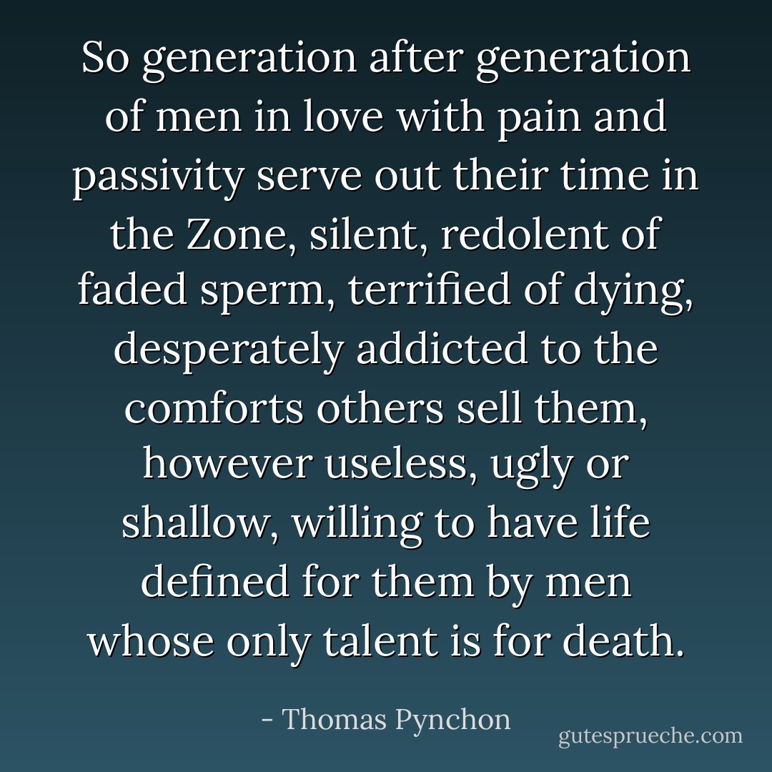 So generation after generation of men in love with pain and passivity serve out their time in the Zone, silent, redolent of faded sperm, terrified of dying, desperately addicted to the comforts others sell them, however useless, ugly or shallow, willing to have life defined for them by men whose only talent is for death. - Thomas Pynchon
