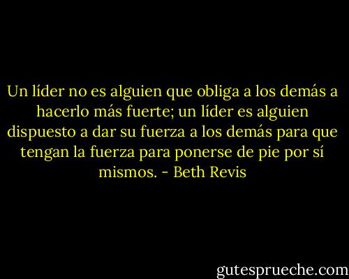 Un líder no es alguien que obliga a los demás a hacerlo más fuerte; un líder es alguien dispuesto a dar su fuerza a los demás para que tengan la fuerza para ponerse de pie por sí mismos. - Beth Revis