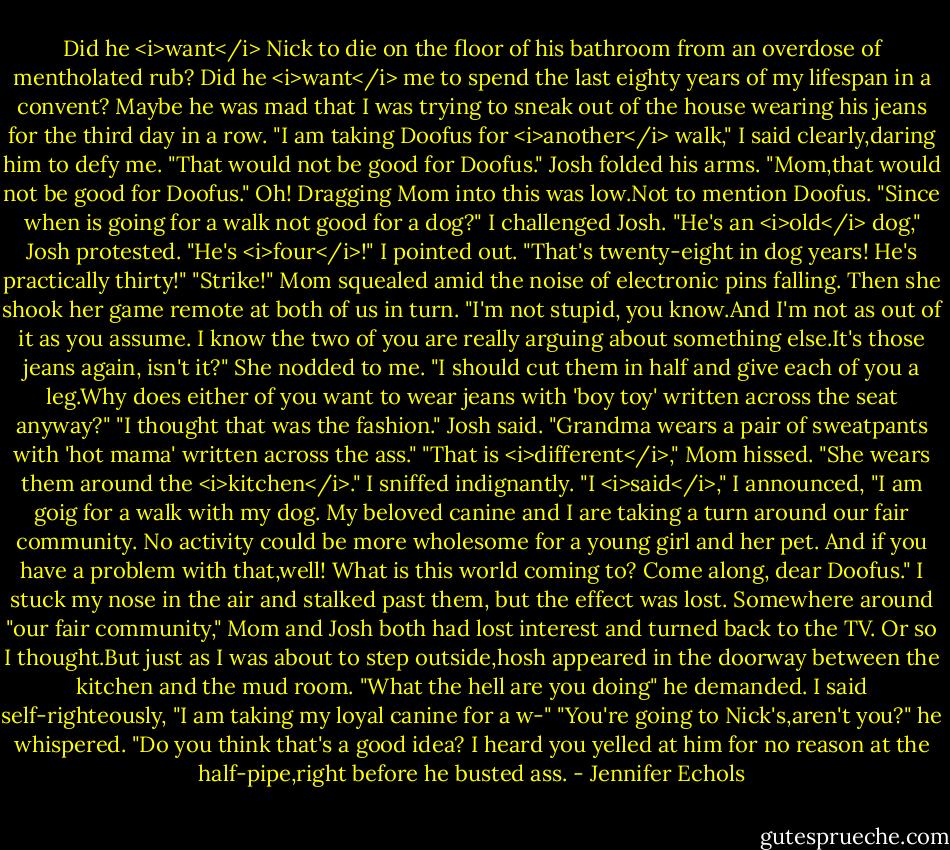 Did he <i>want</i> Nick to die on the floor of his bathroom from an overdose of mentholated rub? Did he <i>want</i> me to spend the last eighty years of my lifespan in a convent? Maybe he was mad that I was trying to sneak out of the house wearing his jeans for the third day in a row.<br />"I am taking Doofus for <i>another</i> walk," I said clearly,daring him to defy me.<br />"That would not be good for Doofus." Josh folded his arms. "Mom,that would not be good for Doofus."<br />Oh! Dragging Mom into this was low.Not to mention Doofus.<br />"Since when is going for a walk not good for a dog?" I challenged Josh.<br />"He's an <i>old</i> dog," Josh protested.<br />"He's <i>four</i>!" I pointed out.<br />"That's twenty-eight in dog years! He's practically thirty!"<br />"Strike!" Mom squealed amid the noise of electronic pins falling. Then she shook her game remote at both of us in turn. "I'm not stupid, you know.And I'm not as out of it as you assume. I know the two of you are really arguing about something else.It's those jeans again, isn't it?" She nodded to me. "I should cut them in half and give each of you a leg.Why does either of you want to wear jeans with 'boy toy' written across the seat anyway?"<br />"I thought that was the fashion." Josh said. "Grandma wears a pair of sweatpants with 'hot mama' written across the ass."<br />"That is <i>different</i>," Mom hissed. "She wears them around the <i>kitchen</i>."<br />I sniffed indignantly. "I <i>said</i>," I announced, "I am goig for a walk with my dog. My beloved canine and I are taking a turn around our fair community. No activity could be more wholesome for a young girl and her pet. And if you have a problem with that,well! What is this world coming to? Come along, dear Doofus." I stuck my nose in the air and stalked past them, but the effect was lost. Somewhere around "our fair community," Mom and Josh both had lost interest and turned back to the TV.<br />Or so I thought.But just as I was about to step outside,hosh appeared in the doorway between the kitchen and the mud room. "What the hell are you doing" he demanded.<br />I said self-righteously, "I am taking my loyal canine for a w-"<br />"You're going to Nick's,aren't you?" he whispered. "Do you think that's a good idea? I heard you yelled at him for no reason at the half-pipe,right before he busted ass. - Jennifer Echols