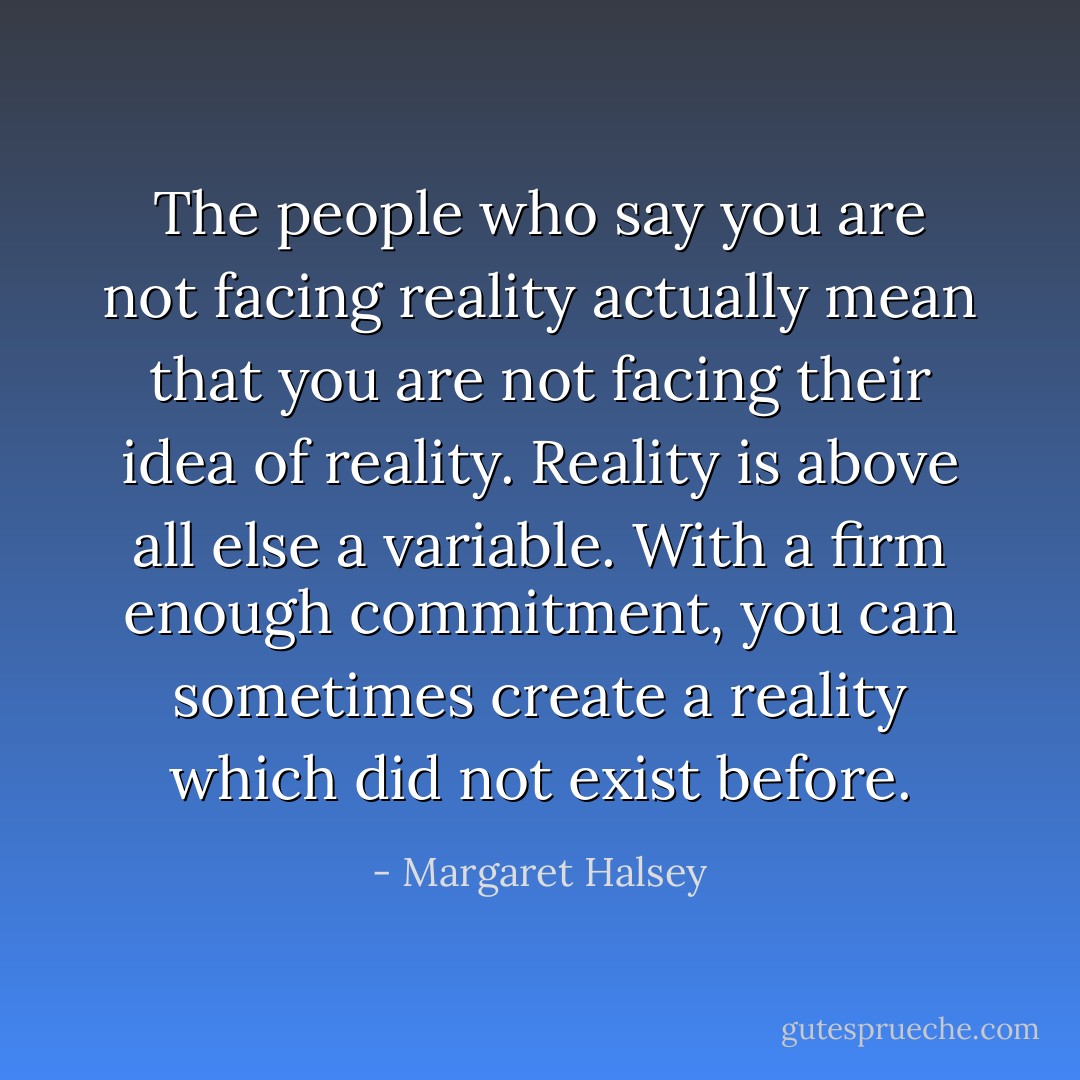 The people who say you are not facing reality<br />actually mean that you are not facing their idea of reality.<br />Reality is above all else a variable.<br />With a firm enough commitment,<br />you can sometimes create a reality which did not exist before. - Margaret Halsey