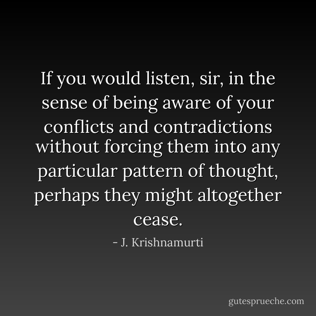 If you would listen, sir, in the sense of being aware of your conflicts and contradictions without forcing them into any particular pattern of thought, perhaps they might altogether cease. - J. Krishnamurti