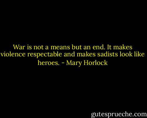 War is not a means but an end. It makes violence respectable and makes sadists look like heroes. - Mary Horlock