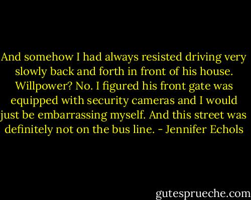 And somehow I had always resisted driving very slowly back and forth in front of his house. Willpower? No. I figured his front gate was equipped with security cameras and I would just be embarrassing myself. And this street was definitely not on the bus line. - Jennifer Echols