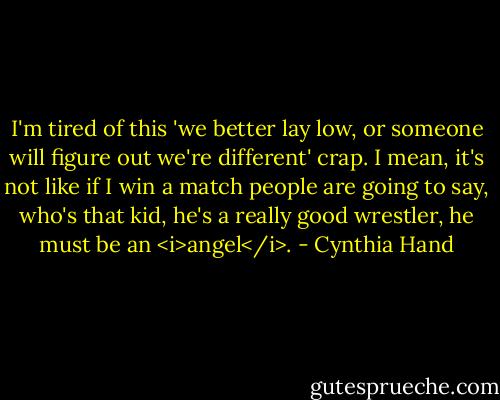 I'm tired of this 'we better lay low, or someone will figure out we're different' crap. I mean, it's not like if I win a match people are going to say, who's that kid, he's a really good wrestler, he must be an <i>angel</i>. - Cynthia Hand