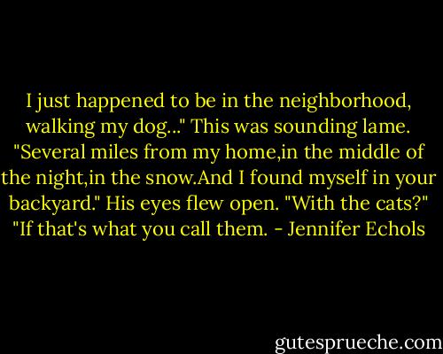 I just happened to be in the neighborhood, walking my dog..." This was sounding lame. "Several miles from my home,in the middle of the night,in the snow.And I found myself in your backyard."<br />His eyes flew open. "With the cats?"<br />"If that's what you call them. - Jennifer Echols