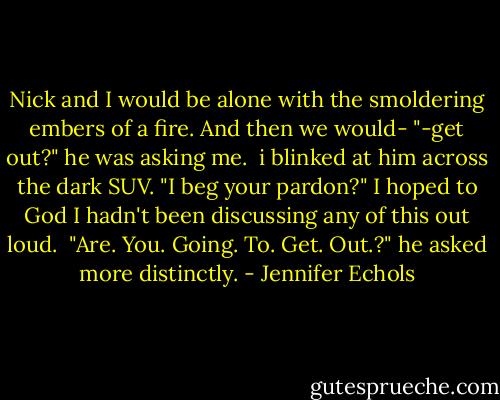 Nick and I would be alone with the smoldering embers of a fire. And then we would-<br />"-get out?" he was asking me. <br />i blinked at him across the dark SUV. "I beg your pardon?" I hoped to God I hadn't been discussing any of this out loud. <br />"Are. You. Going. To. Get. Out.?" he asked more distinctly. - Jennifer Echols