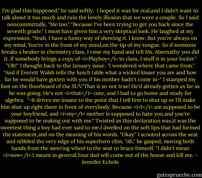 I'm glad this happened," he said softly. <br />I hoped it was for real,and I didn't want to talk about it too much and ruin the lovely illusion that we were a couple.<br />So I said noncommittally, "Me too."<br />"Because I've been trying to get you back since the seventh grade."<br />I must have given him a very skeptical look.<br />He laughed at my expression. "Yeah, I have a funny way of showing it. I know. But you're always on my mind. You're in the front of my mind,on the tip of my tongue. So if someone breaks a beaker in chemistry class, I raise my hand and tell Ms. Abernathy you did it. If somebody brings a copy of <i>Playboy</i> to class, I stuff it in your locker."<br />"Oh!" I thought back to the January issue. "I wondered where that came from."<br />"And if Everett Walsh tells the lunch table what a wicked kisser you are and how far he would have gotten with you if his mother hadn't come in-"<br />I stamped my foot on the floorboard of the SUV."That is so not true! He'd already gotten as far as he was going. He's not <i>that</i> cute, and I had to go home and study for algebra. <br />"-It drives me insane to the point that I tell him to shut up or I'll make him shut up right there in front of everybody. Because <i>I</i> am supposed to be your boyfriend, and <i>my</i> mother is supposed to hate you,and you're supposed to be making out with me."<br />Twisted as this declaration was,it was the sweetest thing a boy had ever said to me.I dwelled on the soft lips that had formed the statement,and on the meaning of his words. "Okay." I scooted across the seat and nibbled the very edge of his superhero chin.<br />"Ah," he gasped, moving both hands from the steering wheel to the seat to brace himself. "I didn't mean <i>now</i>.I meant in general.Your dad will come out of the house and kill me. - Jennifer Echols