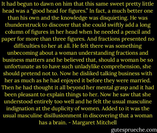 It had begun to dawn on him that this same sweet pretty little head was a “good head for figures.” In fact, a much better one than his own and the knowledge was disquieting. He was thunderstruck to discover that she could swiftly add a long column of figures in her head when he needed a pencil and paper for more than three figures. And fractions presented no difficulties to her at all. He felt there was something unbecoming about a woman understanding fractions and business matters and he believed that, should a woman be so unfortunate as to have such unladylike comprehension, she should pretend not to. Now he disliked talking business with her as much as he had enjoyed it before they were married. Then he had thought it all beyond her mental grasp and it had been pleasant to explain things to her. Now he saw that she understood entirely too well and he felt the usual masculine indignation at the duplicity of women. Added to it was the usual masculine disillusionment in discovering that a woman has a brain. - Margaret Mitchell