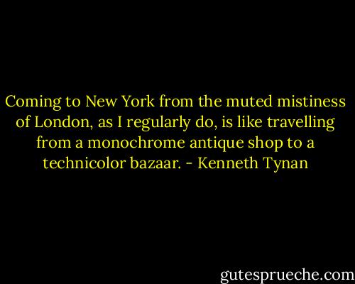 Coming to New York from the muted mistiness of London, as I regularly do, is like travelling from a monochrome antique shop to a technicolor bazaar. - Kenneth Tynan