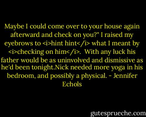 Maybe I could come over to your house again afterward and check on you?" I raised my eyebrows to <i>hint hint</i> what I meant by <i>checking on him</i>. <br />With any luck his father would be as uninvolved and dismissive as he'd been tonight.Nick needed more yoga in his bedroom, and possibly a physical. - Jennifer Echols