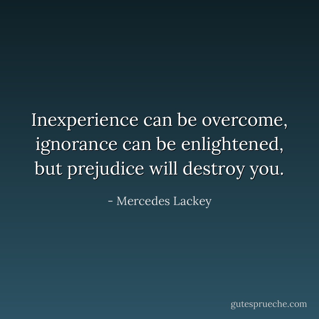Inexperience can be overcome, ignorance can be enlightened, but prejudice will destroy you. - Mercedes Lackey