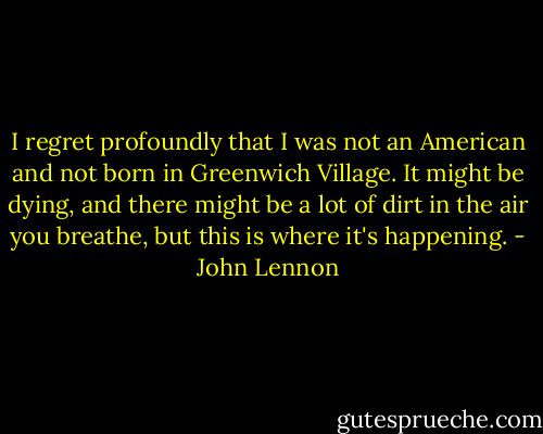 I regret profoundly that I was not an American and not born in Greenwich Village. It might be dying, and there might be a lot of dirt in the air you breathe, but this is where it's happening. - John Lennon