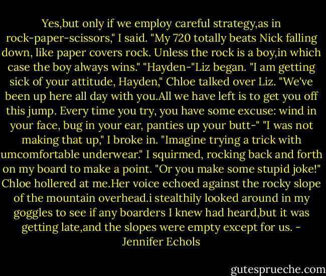 Yes,but only if we employ careful strategy,as in rock-paper-scissors," I said.<br />"My 720 totally beats Nick falling down, like paper covers rock. Unless the rock is a boy,in which case the boy always wins."<br />"Hayden-"Liz began.<br />"I am getting sick of your attitude, Hayden," Chloe talked over Liz. "We've been up here all day with you.All we have left is to get you off this jump. Every time you try, you have some excuse: wind in your face, bug in your ear, panties up your butt-"<br />"I was not making that up," I broke in. "Imagine trying a trick with umcomfortable underwear." I squirmed, rocking back and forth on my board to make a point.<br />"Or you make some stupid joke!" Chloe hollered at me.Her voice echoed against the rocky slope of the mountain overhead.i stealthily looked around in my goggles to see if any boarders I knew had heard,but it was getting late,and the slopes were empty except for us. - Jennifer Echols