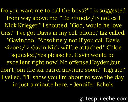 Do you want me to call the boys?" Liz suggested from way above me.<br />"Do <i>not</i> not call Nick Krieger!" I shouted. "God, would he love this."<br />"I've got Davis in my cell phone," Liz called. "Gavin,too."<br />"Absolutely not.If you call Davis <i>or</i> Gavin,Nick will be attached." Chloe squealed,"Yes,please,liz. Gavin would be excellent right now! No offense,Hayden,but don't join the ski patrol anytime soon."<br />"Ingrate!" I yelled. "I'll show you.I'm about to save the day, in just a minute here. - Jennifer Echols