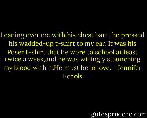 Leaning over me with his chest bare, he pressed his wadded-up t-shirt to my ear. It was his Poser t-shirt that he wore to school at least twice a week,and he was willingly staunching my blood with it.He must be in love. - Jennifer Echols