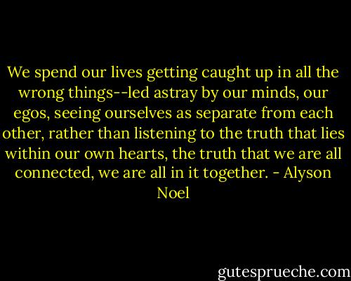 We spend our lives getting caught up in all the wrong things--led astray by our minds, our egos, seeing ourselves as separate from each other, rather than listening to the truth that lies within our own hearts, the truth that we are all connected, we are all in it together. - Alyson Noel